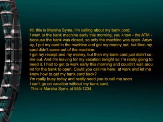 Hi, this is Marsha Syms. I’m calling about my bank card.I went to the bank machine early this morning, you know - the ATM - because the bank was closed, so only the machine was open. Anyway, I put my card in the machine and got my money out, but then my card didn’t come out of the machine. I got my receipt and my money, but then my bank card just didn’t come out. And I’m leaving for my vacation tonight so I’m really going to need it. I had to get to work early this morning and couldn’t wait around for the bank to open. Could you call me here  at work and let me know how to get my bank card back?I’m really busy today and really need you to call me soon.I can’t go on vacation without my bank card. This is Marsha Syms at 555-1234.