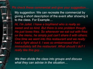 Pls check these commercial and give your suggestion…My suggestion: We can recreate the commercial by giving a short description of the event after showing it to the class. For Example…Hi, I’m Juliet. I have a boyfriend who is really so sweet and so kind. But there is one problem though. He just loves fries. So whenever we eat out with fries on the menu, he simply just can’t share it with others. One time we went into this restaurant and we really had a fight about it. I was so embarrassed that I immediately left the restaurant .What should I do? I really like this guy….We then divide the class into groups and discuss what they can advise in the situation…