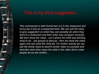 This is my third suggestion…This commercial is both formal bec it is in the restaurant and funny bec it has an unexpected twist. We can ask the class to give suggestion on what they can possibly do when they went to a restaurant and their order was not given correctly. We then show the video…cut it where the child was thinking what to do…ask groups to discuss ..then we show the video again and see what the child did. For further activity we can ask the whole class to search similar video on youtube and describe what other ways the child in the video did to make people do as she wishes… 