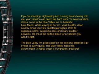 If you’re shopping, sightseeing and running around every minute, your vacation can seem like hard work. To avoid vacation stress, come to the Blue Valley Inn on beautiful Lake Meed. While staying at our inn, you’ll breathe clean country air as you view spectacular sights. With its spacious rooms, swimming pool, and many outdoor activities, the Inn is the perfect place for a vacation you won’t forget.The Blue Valley Inn prides itself on the personal attention it provides to every guest. The Blue Valley motto has always been “A happy guest is our greatest treasure!”