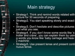 Main strategyStrategy1. Think and remind words related with picture for 30 seconds of preparing.Strategy2. You start speaking slowly and exactly.Strategy3. Don’t hesitate and describe pictures just what you see.Strategy4. If you don’t know some words like ‘stroller and crane’, you can explain them by using words you know like ‘baby carriage and heavy machine’.Strategy5. Use present tense and present continuous tense.