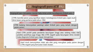 CT Angiografi paru (CTPA)
CTPA kadang menunjukkan patologi selain Emboli paru yang terkait dengan
gejala pasien.
CTPA memiliki peran yang signifikan dalam mendiagnosis Emboli paru sejak studi
klinis besar yang pertama pada tahun 1992
Angiografi paru merupakan standar baku emas untuk mendiagnosis Emboli paru.
Hasil CTPA positif pada penderita kecurigaan tinggi atau sedang maka nilai
prediksi positifnya juga tinggi. Bila CTPA negatif pada kecurigaan klinis rendah
maka diagnosis Emboli paru dapat disingkirkan
Hasil studi menunjukkan tidak ada efek yang merugikan pada pasien dengan
CTPA negatif yang kemudian tidak diobati.
 