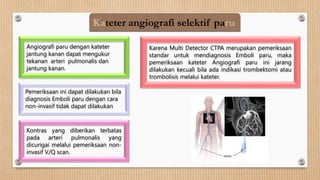 Kateter angiografi selektif paru
Angiografi paru dengan kateter
jantung kanan dapat mengukur
tekanan arteri pulmonalis dan
jantung kanan.
Pemeriksaan ini dapat dilakukan bila
diagnosis Emboli paru dengan cara
non-invasif tidak dapat dilakukan
Kontras yang diberikan terbatas
pada arteri pulmonalis yang
dicurigai melalui pemeriksaan non-
invasif V/Q scan.
Karena Multi Detector CTPA merupakan pemeriksaan
standar untuk mendiagnosis Emboli paru, maka
pemeriksaan kateter Angiografi paru ini jarang
dilakukan kecuali bila ada indikasi trombektomi atau
trombolisis melalui kateter.
 
