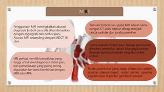 MRI
Penggunaan MRI meningkatkan akurasi
diagnosis Emboli paru bila dikombinasikan
dengan angiografi dan perfusi paru.
Akurasi MRI sebanding dengan MDCT 16-
slice.
Temuan Emboli paru pada MRI adalah sama
dengan CT scan, namun dibagi menjadi
tanda vaskuler dan tanda parenkim.
Tanda vaskuler Emboli paru berupa penurunan
diameter pembuluh darah, hilangnya kontras
dibawah pembuluh darah yang tersumbat
emboli.
Tanda parenkimal yang dapat ditemukan adalah
opasitas pleural-based, nodul perifer, opasitas
ireguler linier di perifer, gambaran mosaik.
MR perfusi memiliki sensitivitas yang
tinggi untuk mendiagnosis Emboli paru
dan pemeriksaan yang paling sering
digunakan bersama kombinasi dengan
MRI dan MRA.
 