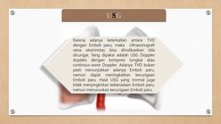 USG
Karena adanya keterkaitan antara TVD
dengan Emboli paru, maka Ultrasonografi
vena ekstrimitas bisa diindikasikan bila
dicurigai. Yang dipakai adalah USG Doppler
dupleks dengan kompresi tungkai atau
continous-wave Doppler. Adanya TVD bukan
pasti menunjukkan adanya Emboli paru,
namun dapat meningkatkan kecurigaan
Emboli paru. Hasil USG yang normal juga
tidak menyingkirkan keberadaan Emboli paru,
namun menurunkan kecurigaan Emboli paru.
 