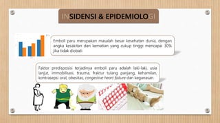INSIDENSI & EPIDEMIOLOGI
Emboli paru merupakan masalah besar kesehatan dunia, dengan
angka kesakitan dan kematian yang cukup tinggi mencapai 30%
jika tidak diobati
Faktor predisposisi terjadinya emboli paru adalah laki-laki, usia
lanjut, immobilisasi, trauma, fraktur tulang panjang, kehamilan,
kontrasepsi oral, obesitas, congestive heart failure dan keganasan.
 
