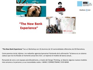 “The New Bank Experience” fue un Workshop con 10 alumnos de 10 nacionalidades diferentes de IED Barcelona.

Como premisa inicial, dijimos: ¡no rediseñar agencias bancarias! Partiendo de la afirmación “la banca es un sistema
caduco que nos ha llevado al momento actual de crisis”, se repensó el modelo de banca actual…

Pensando de cero y con equipos pluridisciplinares, a través del Design Thinking, se idearon algunos nuevos modelos
más cercanos a la persona y a sus necesidades reales. I-BANK / CONNECTBANK / ECO-BANK
 
