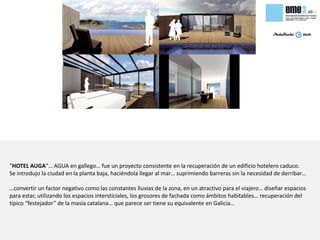 “HOTEL AUGA”… AGUA en gallego… fue un proyecto consistente en la recuperación de un edificio hotelero caduco.
Se introdujo la ciudad en la planta baja, haciéndola llegar al mar… suprimiendo barreras sin la necesidad de derribar…

…convertir un factor negativo como las constantes lluvias de la zona, en un atractivo para el viajero… diseñar espacios
para estar, utilizando los espacios intersticiales, los grosores de fachada como ámbitos habitables… recuperación del
típico “festejador” de la masía catalana… que parece ser tiene su equivalente en Galicia…
 