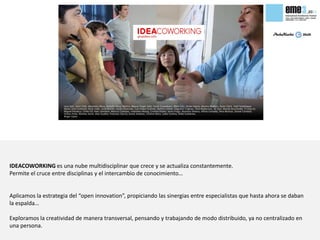 IDEACOWORKING es una nube multidisciplinar que crece y se actualiza constantemente.
Permite el cruce entre disciplinas y el intercambio de conocimiento…


Aplicamos la estrategia del “open innovation”, propiciando las sinergias entre especialistas que hasta ahora se daban
la espalda…

Exploramos la creatividad de manera transversal, pensando y trabajando de modo distribuido, ya no centralizado en
una persona.
 