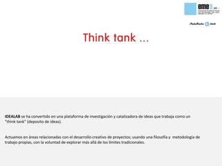 IDEALAB se ha convertido en una plataforma de investigación y catalizadora de ideas que trabaja como un
“think tank” (deposito de ideas).


Actuamos en áreas relacionadas con el desarrollo creativo de proyectos; usando una filosofía y metodología de
trabajo propias, con la voluntad de explorar más allá de los límites tradicionales.
 