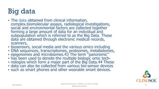 Big data
• The data obtained from clinical information,
complex.biomolecular assays, radiological investigations,
social and environmental factors are collected together
forming a large amount of data for an individual and
subpopulation which is referred to as the Big Data. These
data are obtained through electronic medical records,
scanners,
• biosensors, social media and the various omics including
• DNA sequences, transcriptomes, proteomes, metabolomes,
• epigenomes and microbiomes.43 The term “panoromic”
• has been used to denote the multiple biologic omic tech-
• nologies which form a major part of the Big Data.44 These
• data can also be collected from various bio-sensor devices
• such as smart phones and other wearable smart devices.
10/18/2022
www.clinosol.com | follow us on social media
@clinosolresearch
11
 