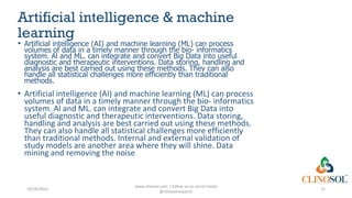 Artificial intelligence & machine
learning
• Artificial intelligence (AI) and machine learning (ML) can process
volumes of data in a timely manner through the bio- informatics
system. Al and ML. can integrate and convert Big Data into useful
diagnostic and therapeutic interventions. Data storing, handling and
analysis are best carried out using these methods. They can also
handle all statistical challenges more efficiently than traditional
methods.
• Artificial intelligence (AI) and machine learning (ML) can process
volumes of data in a timely manner through the bio- informatics
system. Al and ML. can integrate and convert Big Data into
useful diagnostic and therapeutic interventions. Data storing,
handling and analysis are best carried out using these methods.
They can also handle all statistical challenges more efficiently
than traditional methods. Internal and external validation of
study models are another area where they will shine. Data
mining and removing the noise
10/18/2022
www.clinosol.com | follow us on social media
@clinosolresearch
12
 