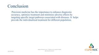 Conclusion
Precision medicine has the importance to enhance diagnostic
accuracy, optimize treatment and minimize adverse effects by
targeting specific target pathways associated with diseases. It helps
provide the individualized treatment for different population.
15
www.clinosol.com | follow us on social media
@clinosolresearch
10/18/2022
 