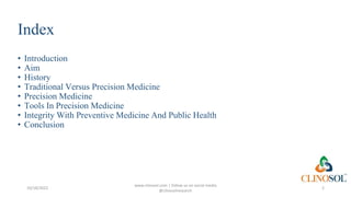 Index
• Introduction
• Aim
• History
• Traditional Versus Precision Medicine
• Precision Medicine
• Tools In Precision Medicine
• Integrity With Preventive Medicine And Public Health
• Conclusion
10/18/2022
www.clinosol.com | follow us on social media
@clinosolresearch
2
 