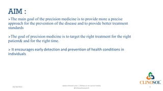 AIM :
The main goal of the precision medicine is to provide more a precise
approach for the prevention of the disease and to provide better treatment
standards
The goal of precision medicine is to target the right treatment for the right
patient& and for the right time.
 It encourages early detection and prevention of health conditions in
individuals
10/18/2022
www.clinosol.com | follow us on social media
@clinosolresearch
4
 