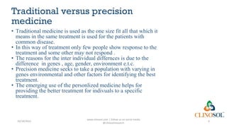 Traditional versus precision
medicine
• Traditional medicine is used as the one size fit all that which it
means in the same treatment is used for the patients with
common disease.
• In this way of treatment only few people show response to the
treatment and some other may not respond .
• The reasons for the inter individual differnces is due to the
difference in genes , age, gender, environment e.t.c.
• Precision medicine seeks to take a population with varying in
genes environmental and other factors for identifying the best
treatment.
• The emerging use of the personlized medicine helps for
providing the better treatment for indivuals to a specific
treatment.
10/18/2022
www.clinosol.com | follow us on social media
@clinosolresearch
6
 