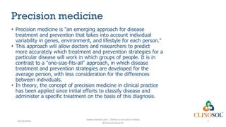 Precision medicine
• Precision medicine is "an emerging approach for disease
treatment and prevention that takes into account individual
variability in genes, environment, and lifestyle for each person."
• This approach will allow doctors and researchers to predict
more accurately which treatment and prevention strategies for a
particular disease will work in which groups of people. It is in
contrast to a "one-size-fits-all" approach, in which disease
treatment and prevention strategies are developed for the
average person, with less consideration for the differences
between individuals.
• In theory, the concept of precision medicine in clinical practice
has been applied since initial efforts to classify disease and
administer a specific treatment on the basis of this diagnosis.
10/18/2022
www.clinosol.com | follow us on social media
@clinosolresearch
7
 