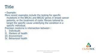 Title
• Example:
More recent examples include the testing for specific
mutations in the BRCA1 and BRCA2 genes in breast cancer
patients, or the treatment of cystic fibrosis tailored to
target the specific cause underlying the condition in a
specific individual.
Precision medicine is intersection between :
I. Individuals
II. Markers of health
III. Environment
IV. Behavioral health
10/18/2022
www.clinosol.com | follow us on social media
@clinosolresearch
8
 