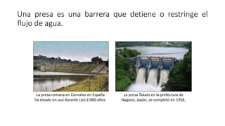 Una presa es una barrera que detiene o restringe el
flujo de agua.
La presa romana en Cornalvo en España
ha estado en uso ...