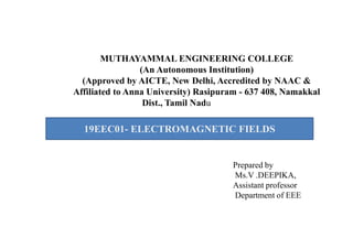 MUTHAYAMMAL ENGINEERING COLLEGE
(An Autonomous Institution)
(Approved by AICTE, New Delhi, Accredited by NAAC &
Affiliated to Anna University) Rasipuram - 637 408, Namakkal
Dist., Tamil Nadu
19EEC01- ELECTROMAGNETIC FIELDS
Prepared by
Ms.V .DEEPIKA,
Assistant professor
Department of EEE
19EEC01- ELECTROMAGNETIC FIELDS
 
