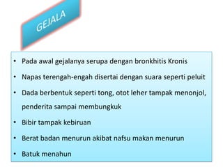 GEJALAPadaawalgejalanyaserupadenganbronkhitisKronisNapasterengah-engahdisertaidengansuarasepertipeluitDada berbentukseperti tong, ototlehertampakmenonjol, penderitasampaimembungkukBibirtampakkebiruanBeratbadanmenurunakibatnafsumakanmenurunBatukmenahun