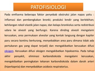 PATOFISIOLOGIPadaemfisemabeberapafaktorpenyebabobstruksijalannapasyaitu : inflamasidanpembengkakanbronki; produksilendir yang berlebihan; kehilanganrekoilelastikjalannapas; dankolapsbronkiolussertaredistribusiudarake alveoli yang berfungsi. Karenadinding alveoli mengalamikerusakan, area permukaan alveolar yang kontaklangsungdengankapilerparusecarakontinuberkurang, menyebabkanarea parudimanatidakadapertukaran gas yang dapatterjadi) danmengakibatkankerusakandifusioksigen. Kerusakandifusioksigenmengakibatkanhipoksemia. Padatahapakhirpenyakit, eliminasikarbondioksidamengalamikerusakan, mengakibatkanpeningkatantekanankarbondioksidadalamdaraharteri (hiperkapnia) danmenyebabkanasidosisrespiratorius.