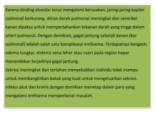 Karenadinding alveolar terusmengalamikerusakan, jaring-jaringkapilerpulmonalberkurang. Alirandarahpulmonalmeningkatdanventrikelkanandipaksauntukmempertahankantekanandarah yang tinggidalamarteripulmonal. Dengandemikian, gagaljantungsebelahkanan (korpulmonal) adalahsalahsatukomplikasaiemfisema. Terdapatnyakongesti, edema tungkai, distensi vena leherataunyeripada region heparmenandakanterjadinyagagaljantung.Sekresimeningkatdantertahanmenyebabkanindividutidakmampuuntukmembangkitkanbatuk yang kuatuntukmengeluarkansekresi. Infeksiakutdankronisdengandemikianmenetapdalamparu yang mengalamiemfisemamemperberatmasalah.