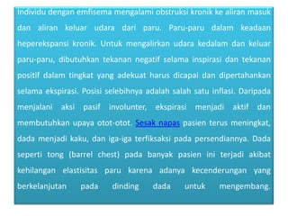 Individudenganemfisemamengalamiobstruksikronikkealiranmasukdanalirankeluarudaradariparu. Paru-parudalamkeadaanheperekspansikronik. Untukmengalirkanudarakedalamdankeluarparu-paru, dibutuhkantekanannegatifselamainspirasidantekananpositifdalamtingkat yang adekuatharusdicapaidandipertahankanselamaekspirasi. Posisiselebihnyaadalahsalahsatuinflasi. Daripadamenjalaniaksipasifinvolunter, ekspirasimenjadiaktifdanmembutuhkanupayaotot-otot. Sesaknapaspasienterusmeningkat, dada menjadikaku, daniga-igaterfiksaksipadapersendiannya. Dada seperti tong (barrel chest) padabanyakpasieniniterjadiakibatkehilanganelastisitasparukarenaadanyakecenderungan yang berkelanjutanpadadinding dada untukmengembang.
