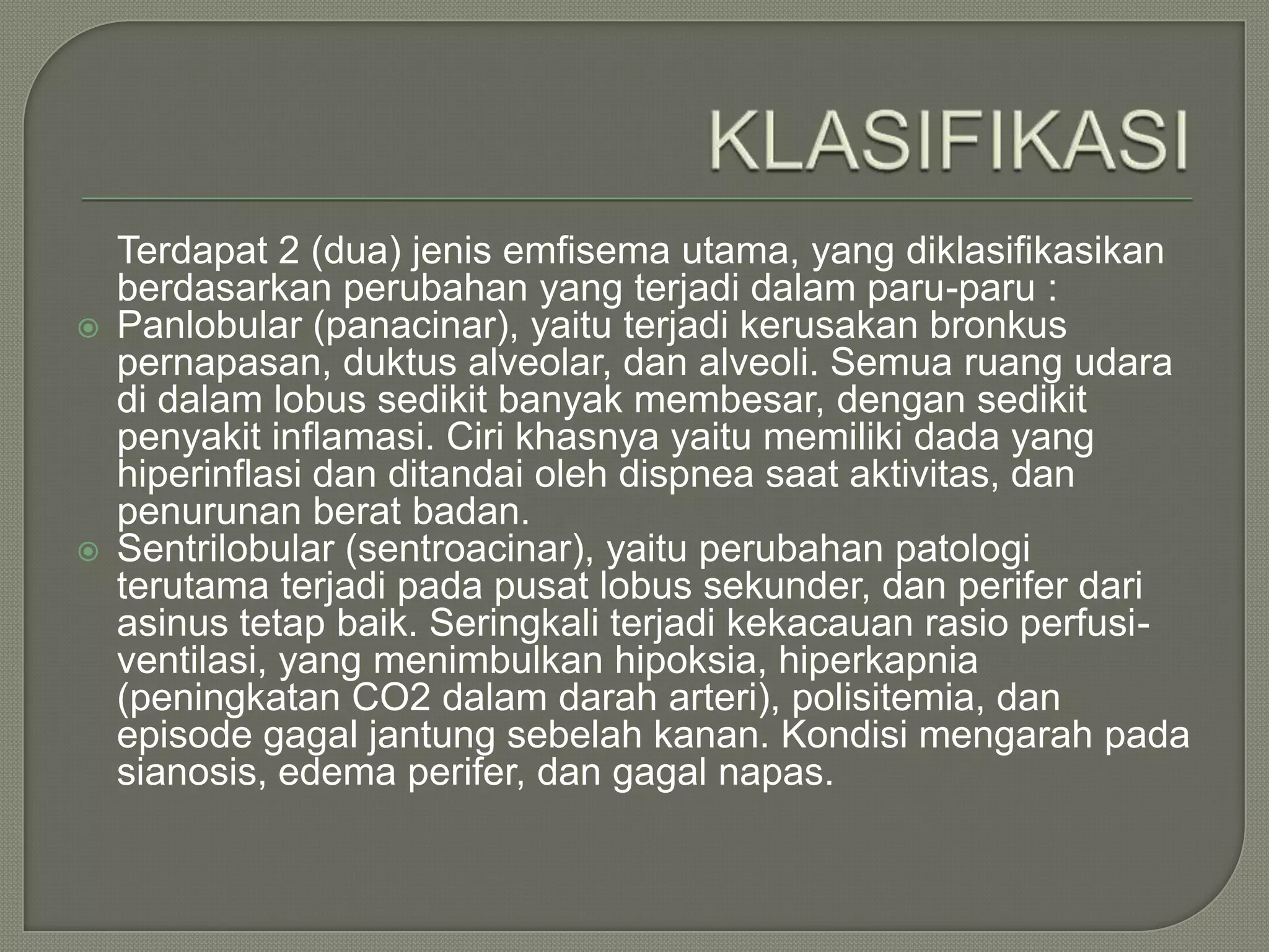 Terdapat 2 (dua) jenis emfisema utama, yang diklasifikasikan
    berdasarkan perubahan yang terjadi dalam paru-paru :
   Panlobular (panacinar), yaitu terjadi kerusakan bronkus
    pernapasan, duktus alveolar, dan alveoli. Semua ruang udara
    di dalam lobus sedikit banyak membesar, dengan sedikit
    penyakit inflamasi. Ciri khasnya yaitu memiliki dada yang
    hiperinflasi dan ditandai oleh dispnea saat aktivitas, dan
    penurunan berat badan.
   Sentrilobular (sentroacinar), yaitu perubahan patologi
    terutama terjadi pada pusat lobus sekunder, dan perifer dari
    asinus tetap baik. Seringkali terjadi kekacauan rasio perfusi-
    ventilasi, yang menimbulkan hipoksia, hiperkapnia
    (peningkatan CO2 dalam darah arteri), polisitemia, dan
    episode gagal jantung sebelah kanan. Kondisi mengarah pada
    sianosis, edema perifer, dan gagal napas.
 