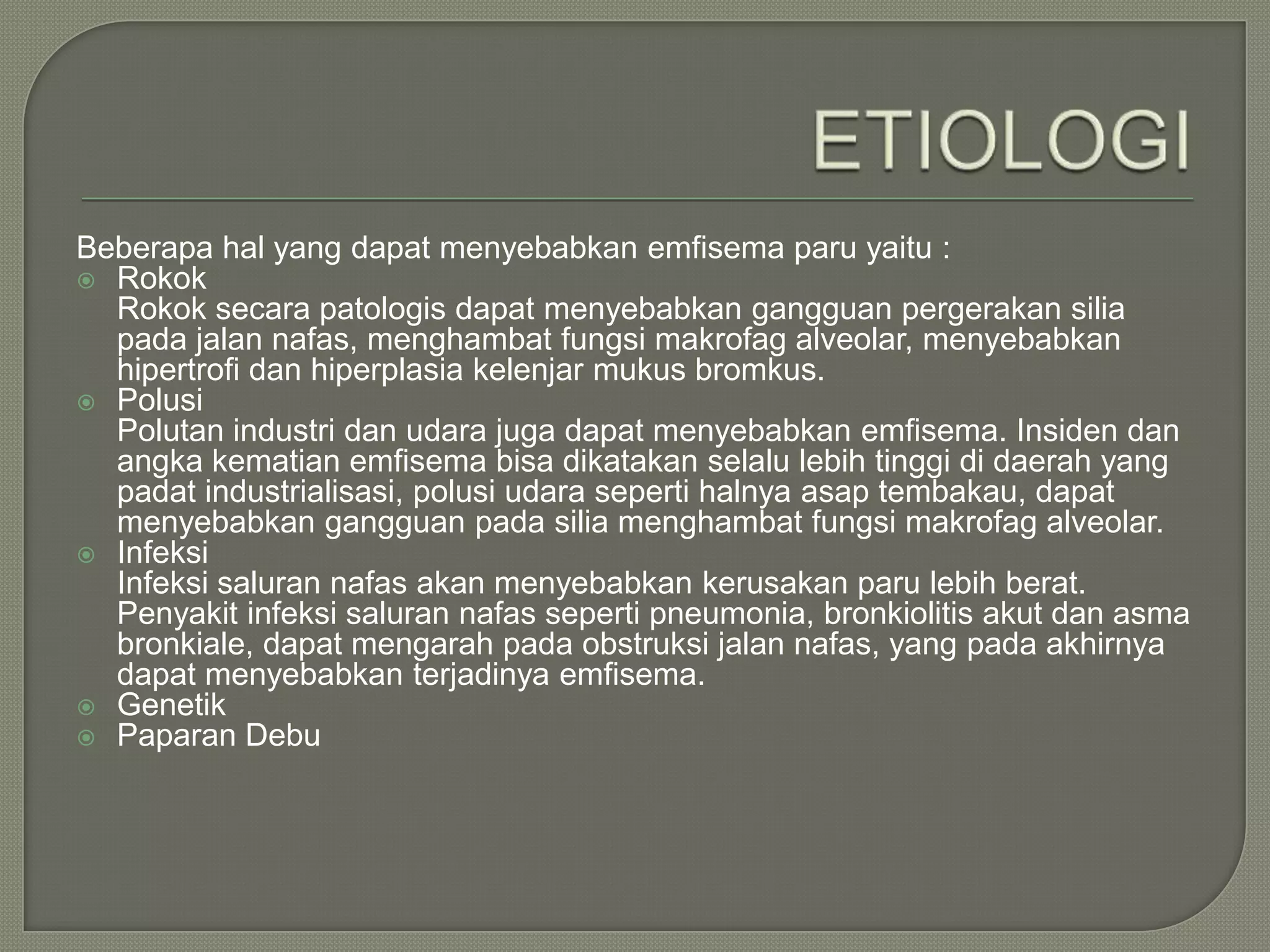 Beberapa hal yang dapat menyebabkan emfisema paru yaitu :
 Rokok
  Rokok secara patologis dapat menyebabkan gangguan pergerakan silia
  pada jalan nafas, menghambat fungsi makrofag alveolar, menyebabkan
  hipertrofi dan hiperplasia kelenjar mukus bromkus.
 Polusi
  Polutan industri dan udara juga dapat menyebabkan emfisema. Insiden dan
  angka kematian emfisema bisa dikatakan selalu lebih tinggi di daerah yang
  padat industrialisasi, polusi udara seperti halnya asap tembakau, dapat
  menyebabkan gangguan pada silia menghambat fungsi makrofag alveolar.
 Infeksi
  Infeksi saluran nafas akan menyebabkan kerusakan paru lebih berat.
  Penyakit infeksi saluran nafas seperti pneumonia, bronkiolitis akut dan asma
  bronkiale, dapat mengarah pada obstruksi jalan nafas, yang pada akhirnya
  dapat menyebabkan terjadinya emfisema.
 Genetik
 Paparan Debu
 