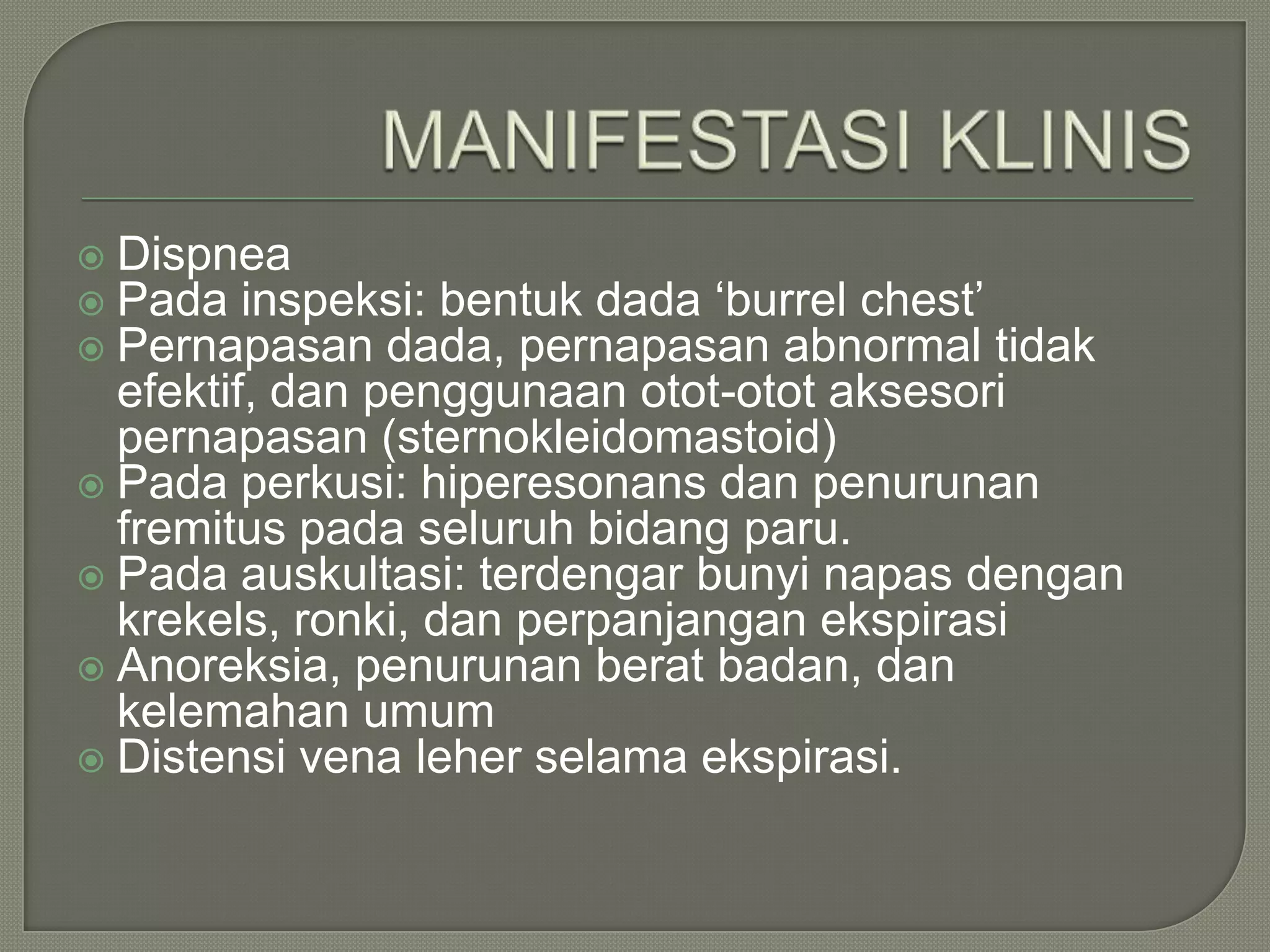  Dispnea
 Pada inspeksi: bentuk dada ‘burrel chest’
 Pernapasan dada, pernapasan abnormal tidak
  efektif, dan penggunaan otot-otot aksesori
  pernapasan (sternokleidomastoid)
 Pada perkusi: hiperesonans dan penurunan
  fremitus pada seluruh bidang paru.
 Pada auskultasi: terdengar bunyi napas dengan
  krekels, ronki, dan perpanjangan ekspirasi
 Anoreksia, penurunan berat badan, dan
  kelemahan umum
 Distensi vena leher selama ekspirasi.
 