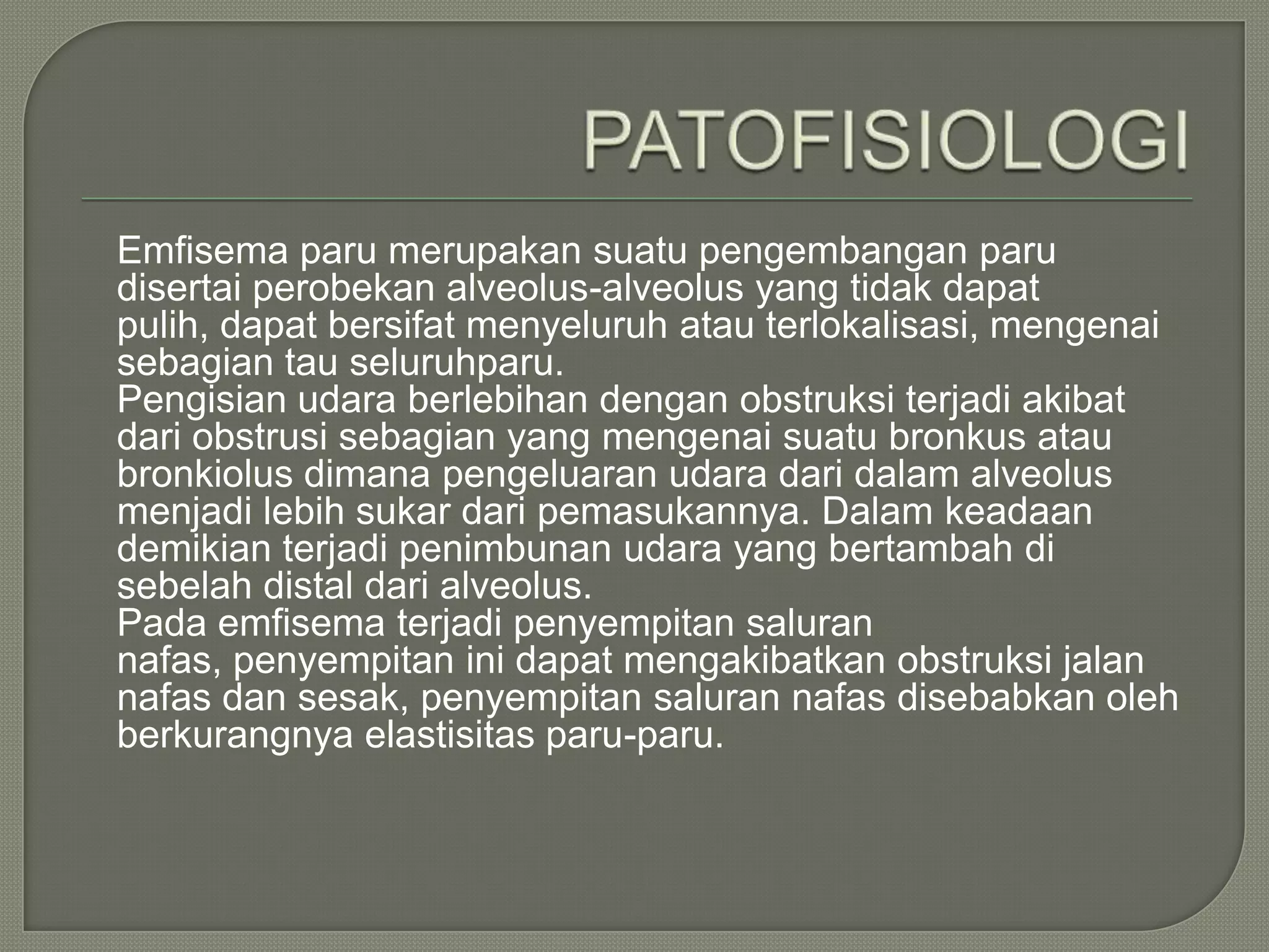 Emfisema paru merupakan suatu pengembangan paru
disertai perobekan alveolus-alveolus yang tidak dapat
pulih, dapat bersifat menyeluruh atau terlokalisasi, mengenai
sebagian tau seluruhparu.
Pengisian udara berlebihan dengan obstruksi terjadi akibat
dari obstrusi sebagian yang mengenai suatu bronkus atau
bronkiolus dimana pengeluaran udara dari dalam alveolus
menjadi lebih sukar dari pemasukannya. Dalam keadaan
demikian terjadi penimbunan udara yang bertambah di
sebelah distal dari alveolus.
Pada emfisema terjadi penyempitan saluran
nafas, penyempitan ini dapat mengakibatkan obstruksi jalan
nafas dan sesak, penyempitan saluran nafas disebabkan oleh
berkurangnya elastisitas paru-paru.
 