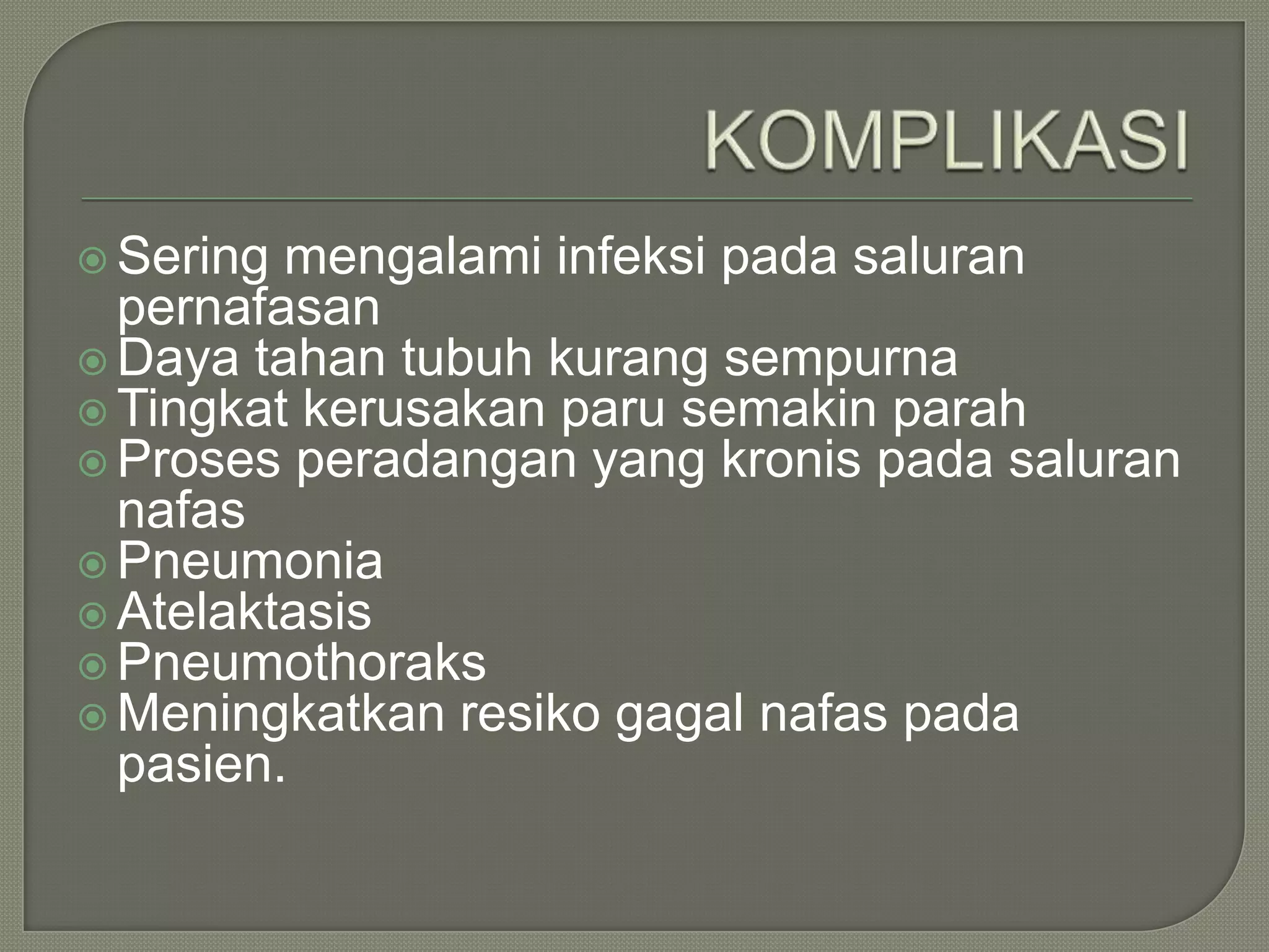  Sering mengalami infeksi pada saluran
  pernafasan
 Daya tahan tubuh kurang sempurna
 Tingkat kerusakan paru semakin parah
 Proses peradangan yang kronis pada saluran
  nafas
 Pneumonia
 Atelaktasis
 Pneumothoraks
 Meningkatkan resiko gagal nafas pada
  pasien.
 