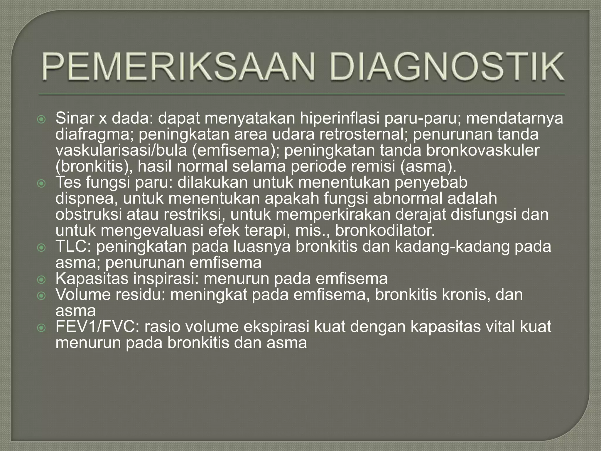    Sinar x dada: dapat menyatakan hiperinflasi paru-paru; mendatarnya
    diafragma; peningkatan area udara retrosternal; penurunan tanda
    vaskularisasi/bula (emfisema); peningkatan tanda bronkovaskuler
    (bronkitis), hasil normal selama periode remisi (asma).
   Tes fungsi paru: dilakukan untuk menentukan penyebab
    dispnea, untuk menentukan apakah fungsi abnormal adalah
    obstruksi atau restriksi, untuk memperkirakan derajat disfungsi dan
    untuk mengevaluasi efek terapi, mis., bronkodilator.
   TLC: peningkatan pada luasnya bronkitis dan kadang-kadang pada
    asma; penurunan emfisema
   Kapasitas inspirasi: menurun pada emfisema
   Volume residu: meningkat pada emfisema, bronkitis kronis, dan
    asma
   FEV1/FVC: rasio volume ekspirasi kuat dengan kapasitas vital kuat
    menurun pada bronkitis dan asma
 