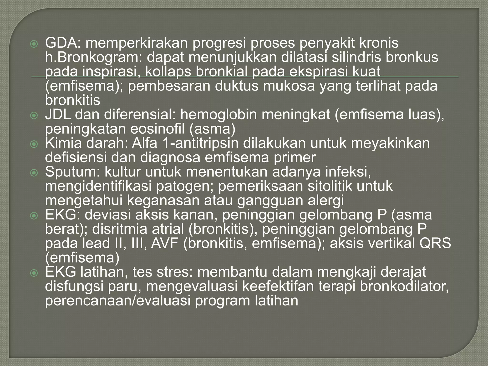    GDA: memperkirakan progresi proses penyakit kronis
    h.Bronkogram: dapat menunjukkan dilatasi silindris bronkus
    pada inspirasi, kollaps bronkial pada ekspirasi kuat
    (emfisema); pembesaran duktus mukosa yang terlihat pada
    bronkitis
   JDL dan diferensial: hemoglobin meningkat (emfisema luas),
    peningkatan eosinofil (asma)
   Kimia darah: Alfa 1-antitripsin dilakukan untuk meyakinkan
    defisiensi dan diagnosa emfisema primer
   Sputum: kultur untuk menentukan adanya infeksi,
    mengidentifikasi patogen; pemeriksaan sitolitik untuk
    mengetahui keganasan atau gangguan alergi
   EKG: deviasi aksis kanan, peninggian gelombang P (asma
    berat); disritmia atrial (bronkitis), peninggian gelombang P
    pada lead II, III, AVF (bronkitis, emfisema); aksis vertikal QRS
    (emfisema)
   EKG latihan, tes stres: membantu dalam mengkaji derajat
    disfungsi paru, mengevaluasi keefektifan terapi bronkodilator,
    perencanaan/evaluasi program latihan
 
