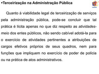 Terceirização na Administração Pública
Quanto à viabilidade legal de terceirização de serviços
pela administração pública, pode-se concluir que tal
prática é lícita apenas no que diz respeito as atividades-
meio dos entes públicos, não sendo cabível adotá-la para
o exercício de atividades pertinentes a atribuições de
cargos efetivos próprios de seus quadros, nem para
funções que impliquem no exercício de poder de polícia
ou na prática de atos administrativos.
 