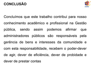 CONCLUSÃO
Concluímos que este trabalho contribui para nosso
conhecimento acadêmico e profissional na Gestão
pública, sendo assim podemos afirmar que
administradores públicos são responsáveis pela
gerência de bens e interesses da comunidade e
com esta responsabilidade, recebem o poder-dever
de agir, dever de eficiência, dever de probidade e
dever de prestar contas
 