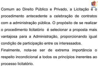 Comum ao Direito Público e Privado, a Licitação é o
procedimento antecedente a celebração de contratos
com a administração pública. O propósito de se realizar
o procedimento licitatório é selecionar a proposta mais
vantajosa para a Administração, proporcionando igual
condição de participação entre os interessados.
Finalmente, nota-se ser de extrema importância o
respeito incondicional a todos os princípios inerentes ao
processo licitatório.
 
