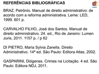 REFERÊNCIAS BIBLIOGRÁFICAS
BRAZ, Petrônio. Manual de direito administrativo: de
acordo com a reforma administrativa. Leme: LED,
1999. 601 p.
CARVALHO FILHO, José dos Santos. Manual de
direito administrativo. 24. ed., Rio de Janeiro: Lumen
Juris, 2011. 1157 p. / p 62
DI PIETRO, Maria Sylvia Zanella. Direito
Administrativo. 14ª ed. São Paulo: Editora Atlas, 2002.
GASPARINI, Diógenes. Crimes na Licitação. 4 ed. São
Paulo: Editora NDJ, 2011.
 