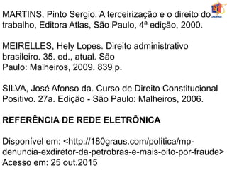 MARTINS, Pinto Sergio. A terceirização e o direito do
trabalho, Editora Atlas, São Paulo, 4ª edição, 2000.
MEIRELLES, Hely Lopes. Direito administrativo
brasileiro. 35. ed., atual. São
Paulo: Malheiros, 2009. 839 p.
SILVA, José Afonso da. Curso de Direito Constitucional
Positivo. 27a. Edição - São Paulo: Malheiros, 2006.
REFERÊNCIA DE REDE ELETRÔNICA
Disponível em: <http://180graus.com/politica/mp-
denuncia-exdiretor-da-petrobras-e-mais-oito-por-fraude>
Acesso em: 25 out.2015
 