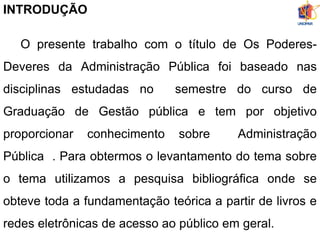 INTRODUÇÃO
O presente trabalho com o título de Os Poderes-
Deveres da Administração Pública foi baseado nas
disciplinas estudadas no semestre do curso de
Graduação de Gestão pública e tem por objetivo
proporcionar conhecimento sobre Administração
Pública . Para obtermos o levantamento do tema sobre
o tema utilizamos a pesquisa bibliográfica onde se
obteve toda a fundamentação teórica a partir de livros e
redes eletrônicas de acesso ao público em geral.
 