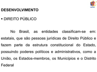 DESENVOLVIMENTO
 DIREITO PÚBLICO
No Brasil, as entidades classificam-se em:
estatais, que são pessoas jurídicas de Direito Público e
fazem parte da estrutura constitucional do Estado,
possuindo poderes políticos e administrativos, como a
União, os Estados-membros, os Municípios e o Distrito
Federal
 