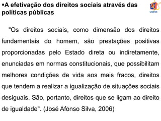 A efetivação dos direitos sociais através das
políticas públicas
"Os direitos sociais, como dimensão dos direitos
fundamentais do homem, são prestações positivas
proporcionadas pelo Estado direta ou indiretamente,
enunciadas em normas constitucionais, que possibilitam
melhores condições de vida aos mais fracos, direitos
que tendem a realizar a igualização de situações sociais
desiguais. São, portanto, direitos que se ligam ao direito
de igualdade". (José Afonso Silva, 2006)
 