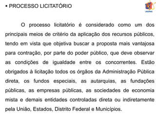  PROCESSO LICITATÓRIO
O processo licitatório é considerado como um dos
principais meios de critério da aplicação dos recursos públicos,
tendo em vista que objetiva buscar a proposta mais vantajosa
para contração, por parte do poder público, que deve observar
as condições de igualdade entre os concorrentes. Estão
obrigados à licitação todos os órgãos da Administração Pública
direta, os fundos especiais, as autarquias, as fundações
públicas, as empresas públicas, as sociedades de economia
mista e demais entidades controladas direta ou indiretamente
pela União, Estados, Distrito Federal e Municípios.
 