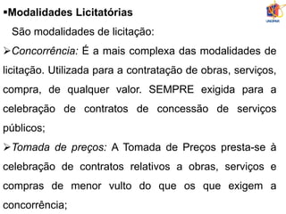 Modalidades Licitatórias
São modalidades de licitação:
Concorrência: É a mais complexa das modalidades de
licitação. Utilizada para a contratação de obras, serviços,
compra, de qualquer valor. SEMPRE exigida para a
celebração de contratos de concessão de serviços
públicos;
Tomada de preços: A Tomada de Preços presta-se à
celebração de contratos relativos a obras, serviços e
compras de menor vulto do que os que exigem a
concorrência;
 