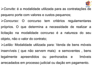 Convite: é a modalidade utilizada para as contratações de
pequeno porte com valores e custos pequenos;
Concurso: O concurso tem critérios regulamentares
próprios. O que determina a necessidade de realizar a
licitação na modalidade concurso é a natureza do seu
objeto, não o valor do contrato;
Leilão: Modalidade utilizada para: Venda de bens móveis
inservíveis ( que não servem mais) e semoventes , bens
legalmente apreendidos ou penhorados e Imóveis
arrecadados em processo judicial ou dação em pagamento.
 