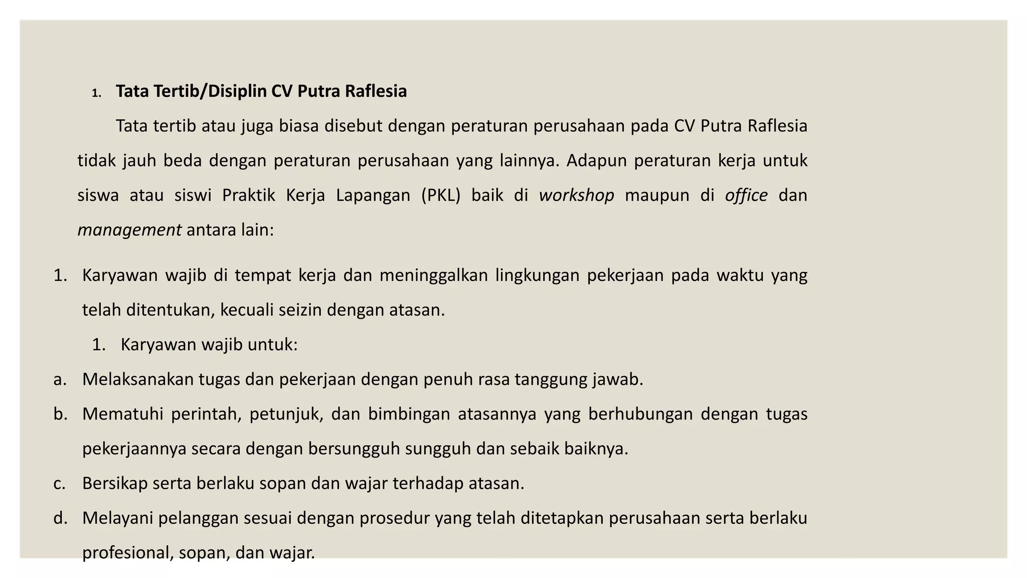 1. Tata Tertib/Disiplin CV Putra Raflesia
Tata tertib atau juga biasa disebut dengan peraturan perusahaan pada CV Putra Raflesia
tidak jauh beda dengan peraturan perusahaan yang lainnya. Adapun peraturan kerja untuk
siswa atau siswi Praktik Kerja Lapangan (PKL) baik di workshop maupun di office dan
management antara lain:
1. Karyawan wajib di tempat kerja dan meninggalkan lingkungan pekerjaan pada waktu yang
telah ditentukan, kecuali seizin dengan atasan.
1. Karyawan wajib untuk:
a. Melaksanakan tugas dan pekerjaan dengan penuh rasa tanggung jawab.
b. Mematuhi perintah, petunjuk, dan bimbingan atasannya yang berhubungan dengan tugas
pekerjaannya secara dengan bersungguh sungguh dan sebaik baiknya.
c. Bersikap serta berlaku sopan dan wajar terhadap atasan.
d. Melayani pelanggan sesuai dengan prosedur yang telah ditetapkan perusahaan serta berlaku
profesional, sopan, dan wajar.
 