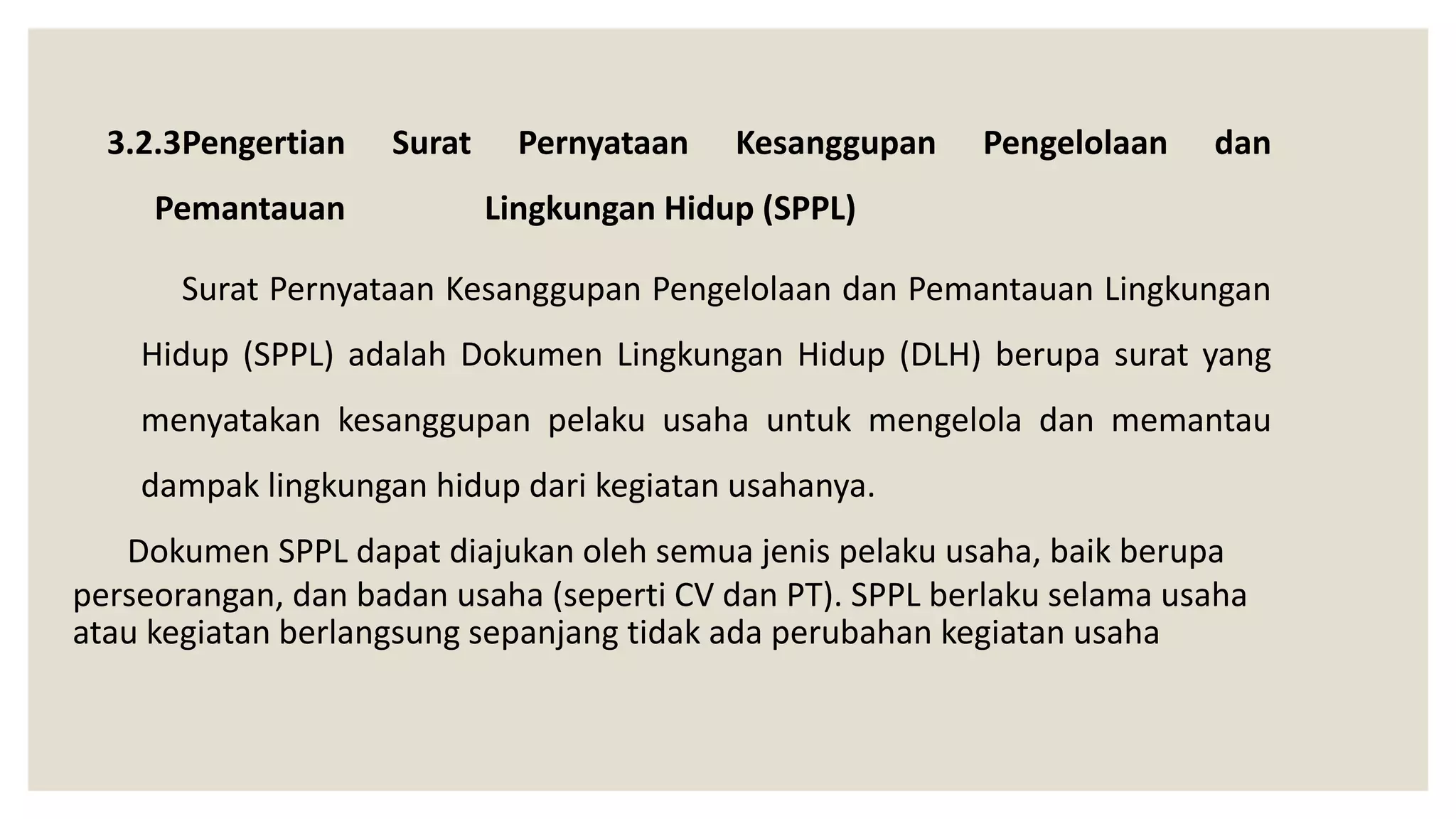 3.2.3Pengertian Surat Pernyataan Kesanggupan Pengelolaan dan
Pemantauan Lingkungan Hidup (SPPL)
Surat Pernyataan Kesanggupan Pengelolaan dan Pemantauan Lingkungan
Hidup (SPPL) adalah Dokumen Lingkungan Hidup (DLH) berupa surat yang
menyatakan kesanggupan pelaku usaha untuk mengelola dan memantau
dampak lingkungan hidup dari kegiatan usahanya.
Dokumen SPPL dapat diajukan oleh semua jenis pelaku usaha, baik berupa
perseorangan, dan badan usaha (seperti CV dan PT). SPPL berlaku selama usaha
atau kegiatan berlangsung sepanjang tidak ada perubahan kegiatan usaha
 