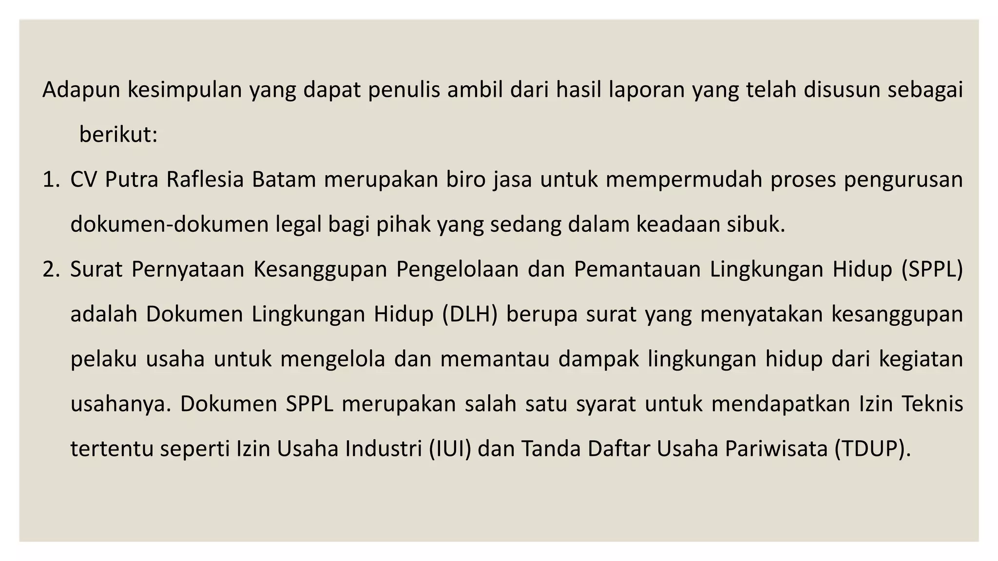 Adapun kesimpulan yang dapat penulis ambil dari hasil laporan yang telah disusun sebagai
berikut:
1. CV Putra Raflesia Batam merupakan biro jasa untuk mempermudah proses pengurusan
dokumen-dokumen legal bagi pihak yang sedang dalam keadaan sibuk.
2. Surat Pernyataan Kesanggupan Pengelolaan dan Pemantauan Lingkungan Hidup (SPPL)
adalah Dokumen Lingkungan Hidup (DLH) berupa surat yang menyatakan kesanggupan
pelaku usaha untuk mengelola dan memantau dampak lingkungan hidup dari kegiatan
usahanya. Dokumen SPPL merupakan salah satu syarat untuk mendapatkan Izin Teknis
tertentu seperti Izin Usaha Industri (IUI) dan Tanda Daftar Usaha Pariwisata (TDUP).
 