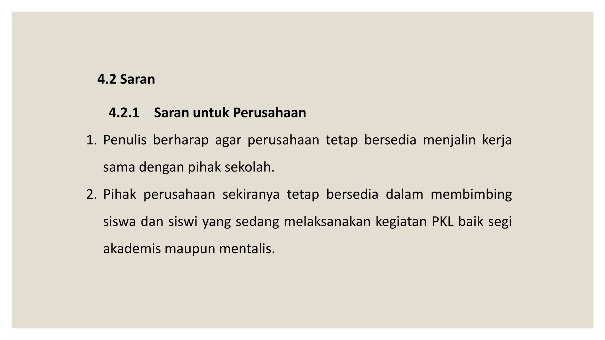 4.2 Saran
4.2.1 Saran untuk Perusahaan
1. Penulis berharap agar perusahaan tetap bersedia menjalin kerja
sama dengan pihak sekolah.
2. Pihak perusahaan sekiranya tetap bersedia dalam membimbing
siswa dan siswi yang sedang melaksanakan kegiatan PKL baik segi
akademis maupun mentalis.
 
